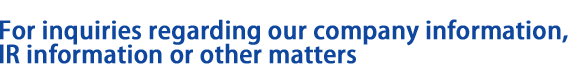 For inquiries regarding our company information, IR information or other matters